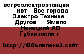 ветроэлектростанция 15-50 квт - Все города Электро-Техника » Другое   . Ямало-Ненецкий АО,Губкинский г.